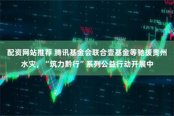 配资网站推荐 腾讯基金会联合壹基金等驰援贵州水灾，“筑力黔行”系列公益行动开展中