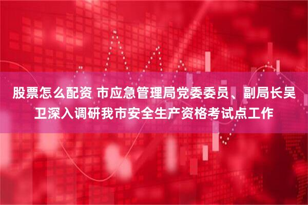 股票怎么配资 市应急管理局党委委员、副局长吴卫深入调研我市安全生产资格考试点工作