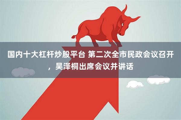 国内十大杠杆炒股平台 第二次全市民政会议召开，吴泽桐出席会议并讲话
