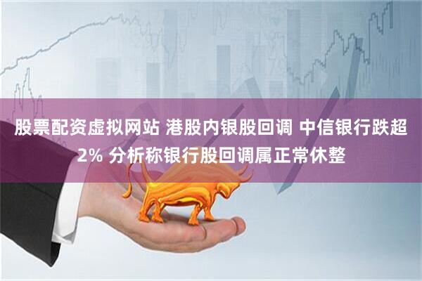 股票配资虚拟网站 港股内银股回调 中信银行跌超2% 分析称银行股回调属正常休整