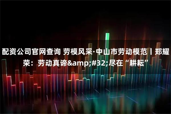 配资公司官网查询 劳模风采·中山市劳动模范丨郑耀荣：劳动真谛&#32;尽在“耕耘”