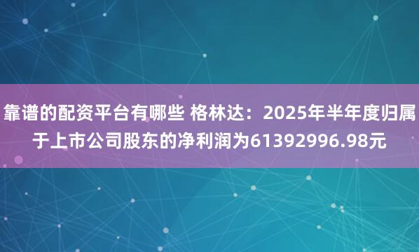 靠谱的配资平台有哪些 格林达：2025年半年度归属于上市公司股东的净利润为61392996.98元