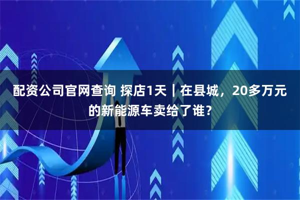 配资公司官网查询 探店1天｜在县城，20多万元的新能源车卖给了谁？