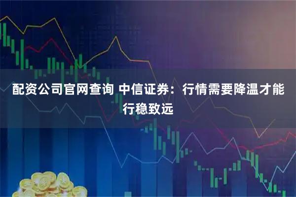 配资公司官网查询 中信证券：行情需要降温才能行稳致远