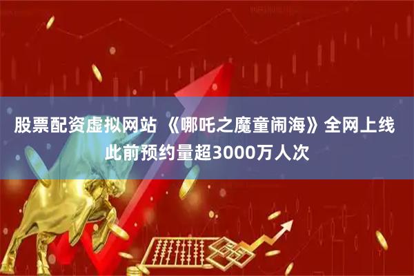 股票配资虚拟网站 《哪吒之魔童闹海》全网上线 此前预约量超3000万人次