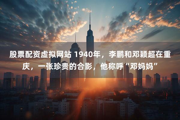 股票配资虚拟网站 1940年，李鹏和邓颖超在重庆，一张珍贵的合影，他称呼“邓妈妈”