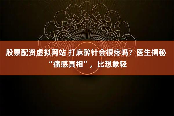 股票配资虚拟网站 打麻醉针会很疼吗？医生揭秘 “痛感真相”，比想象轻