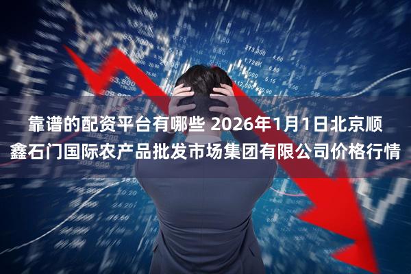 靠谱的配资平台有哪些 2026年1月1日北京顺鑫石门国际农产品批发市场集团有限公司价格行情