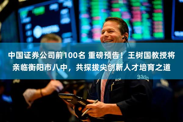 中国证券公司前100名 重磅预告！王树国教授将亲临衡阳市八中，共探拔尖创新人才培育之道