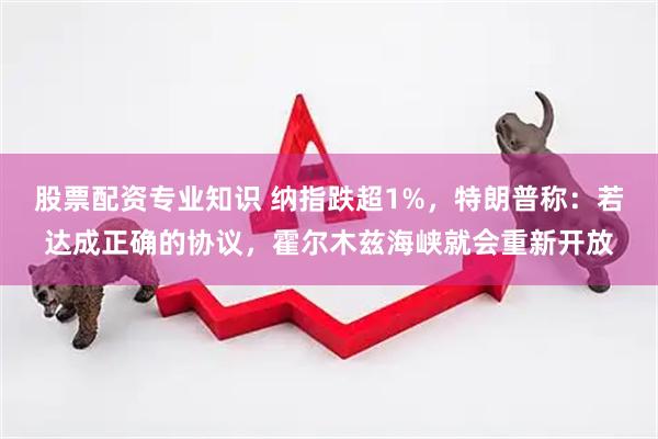 股票配资专业知识 纳指跌超1%，特朗普称：若达成正确的协议，霍尔木兹海峡就会重新开放