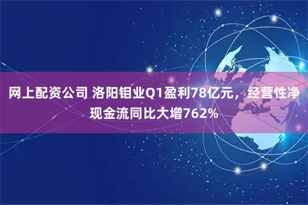 网上配资公司 洛阳钼业Q1盈利78亿元，经营性净现金流同比大增762%