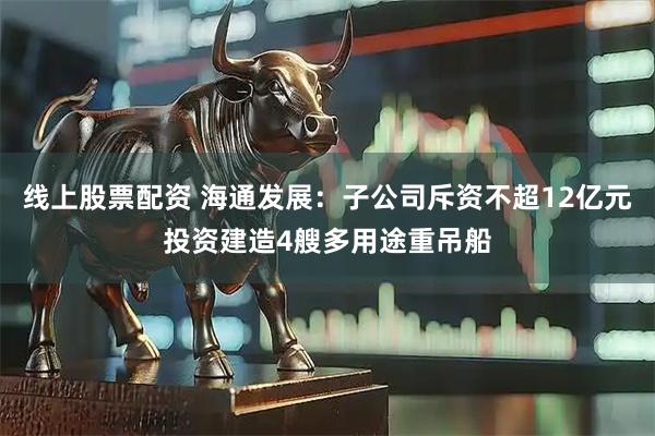 线上股票配资 海通发展：子公司斥资不超12亿元投资建造4艘多用途重吊船